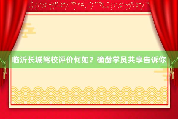 临沂长城驾校评价何如？确凿学员共享告诉你